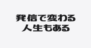 なぜ発信を続けると人生は変わるのか？