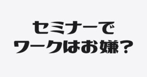 ワークは発言のためではない。考える時間をセミナーに入れている理由